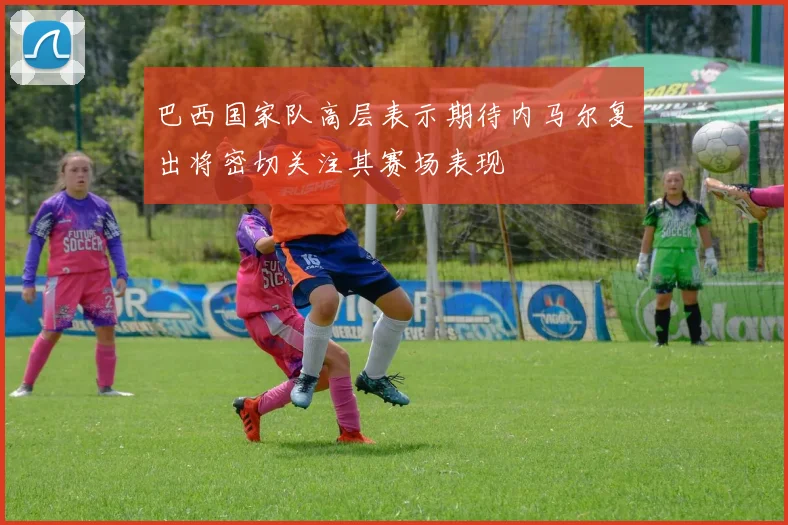 巴西国家队高层表示期待内马尔复出将密切关注其赛场表现