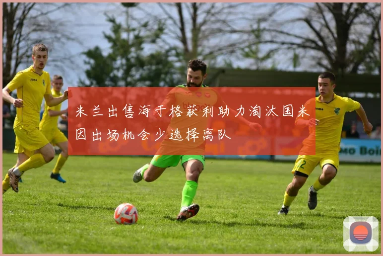 米兰出售海于格获利助力淘汰国米因出场机会少选择离队