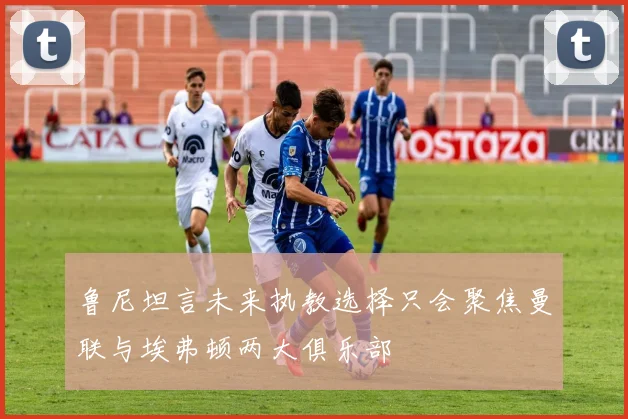 鲁尼坦言未来执教选择只会聚焦曼联与埃弗顿两大俱乐部