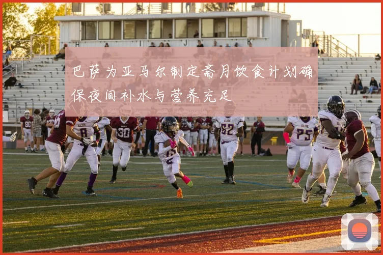 巴萨为亚马尔制定斋月饮食计划确保夜间补水与营养充足