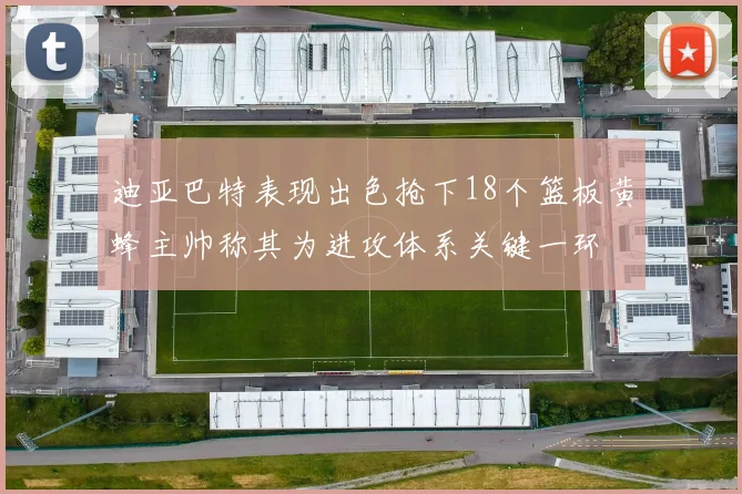 迪亚巴特表现出色抢下18个篮板黄蜂主帅称其为进攻体系关键一环