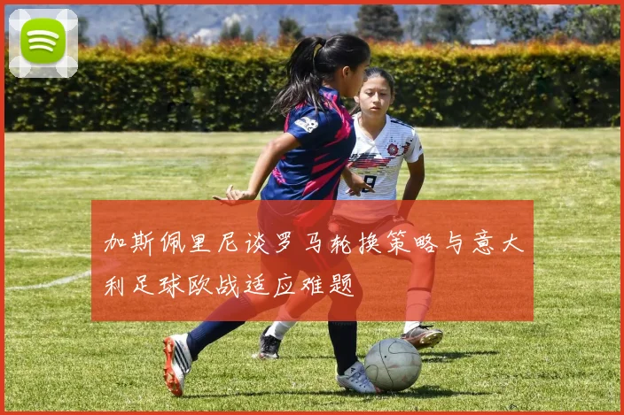 加斯佩里尼谈罗马轮换策略与意大利足球欧战适应难题