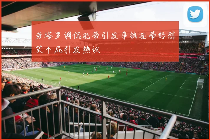 劳塔罗调侃孔蒂引发争执孔蒂怒怼笑个屁引发热议
