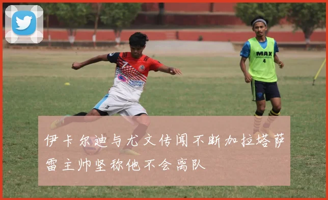 伊卡尔迪与尤文传闻不断加拉塔萨雷主帅坚称他不会离队