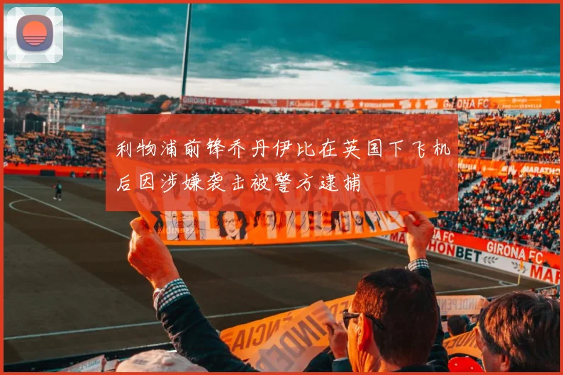 利物浦前锋乔丹伊比在英国下飞机后因涉嫌袭击被警方逮捕