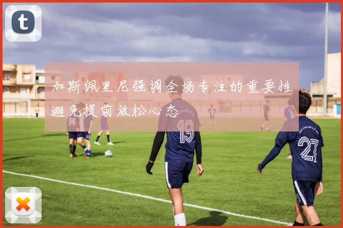 加斯佩里尼强调全场专注的重要性避免提前放松心态