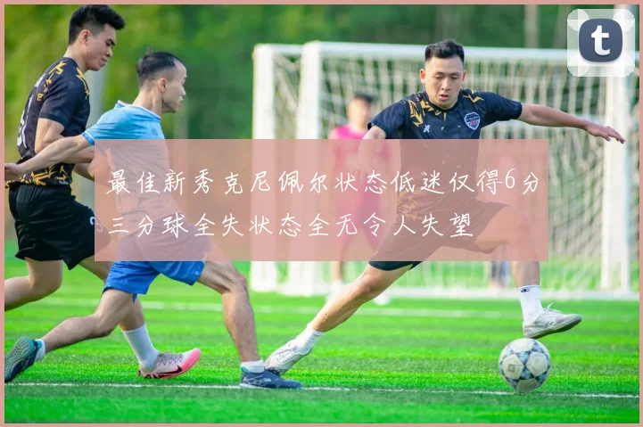 最佳新秀克尼佩尔状态低迷仅得6分三分球全失状态全无令人失望