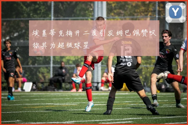 埃基蒂克梅开二度引发姆巴佩赞叹称其为超级球星