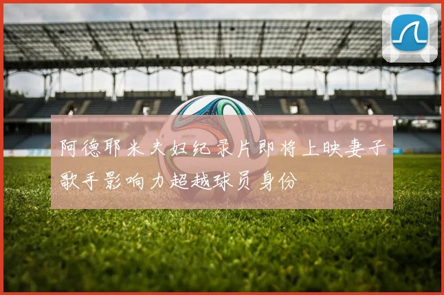 阿德耶米夫妇纪录片即将上映妻子歌手影响力超越球员身份