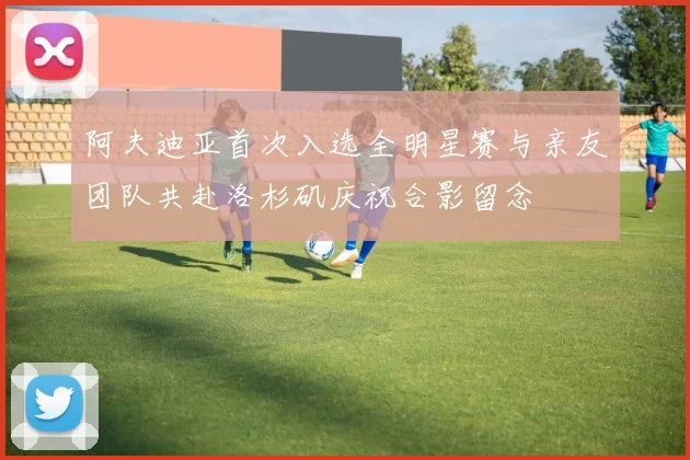阿夫迪亚首次入选全明星赛与亲友团队共赴洛杉矶庆祝合影留念