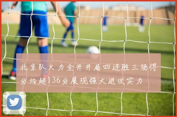 北京队火力全开开局四连胜三场得分均超136分展现强大进攻实力