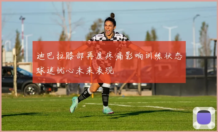 迪巴拉膝部再度疼痛影响训练状态球迷忧心未来表现