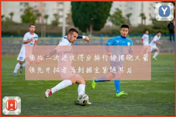 场均二次进攻得分排行榜揭晓火箭领先开拓者马刺掘金紧随其后