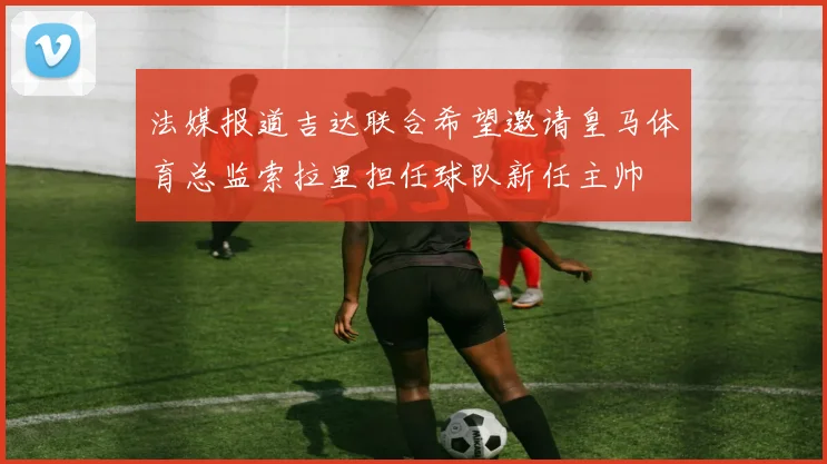 法媒报道吉达联合希望邀请皇马体育总监索拉里担任球队新任主帅