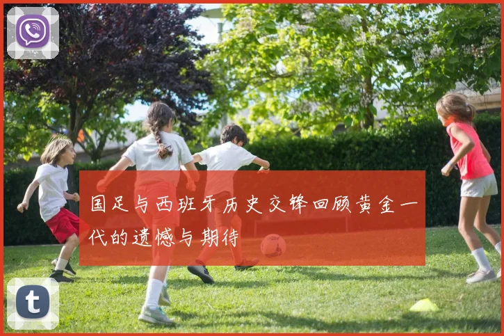 国足与西班牙历史交锋回顾黄金一代的遗憾与期待
