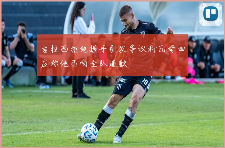 吉拉西拒绝握手引发争议科瓦奇回应称他已向全队道歉