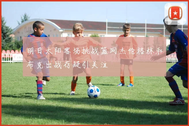 明日太阳客场挑战篮网杰伦格林和布克出战存疑引关注