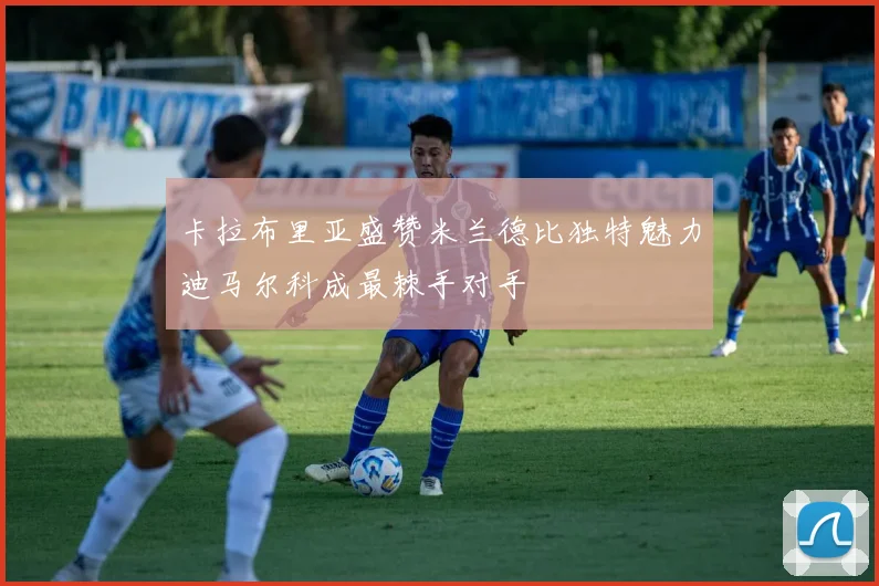 卡拉布里亚盛赞米兰德比独特魅力迪马尔科成最棘手对手