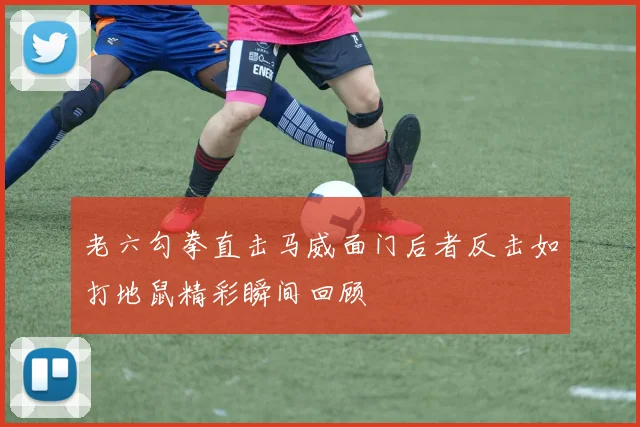 老六勾拳直击马威面门后者反击如打地鼠精彩瞬间回顾