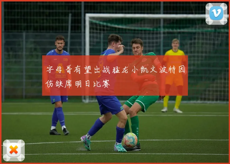 字母哥有望出战猛龙小凯文波特因伤缺席明日比赛