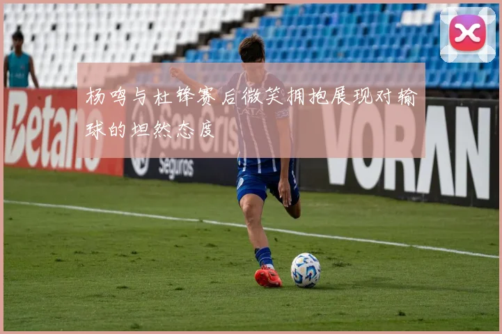 杨鸣与杜锋赛后微笑拥抱展现对输球的坦然态度