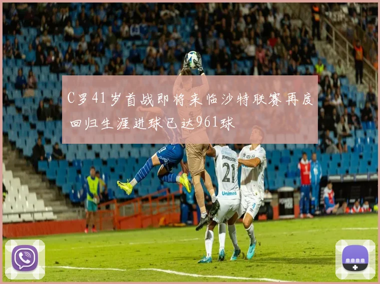 C罗41岁首战即将来临沙特联赛再度回归生涯进球已达961球