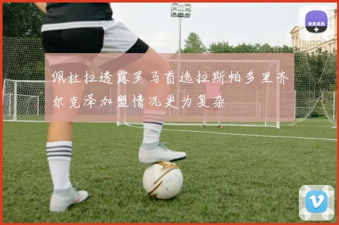 佩杜拉透露罗马首选拉斯帕多里齐尔克泽加盟情况更为复杂