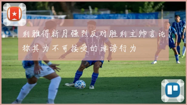 利雅得新月强烈反对胜利主帅言论称其为不可接受的诽谤行为
