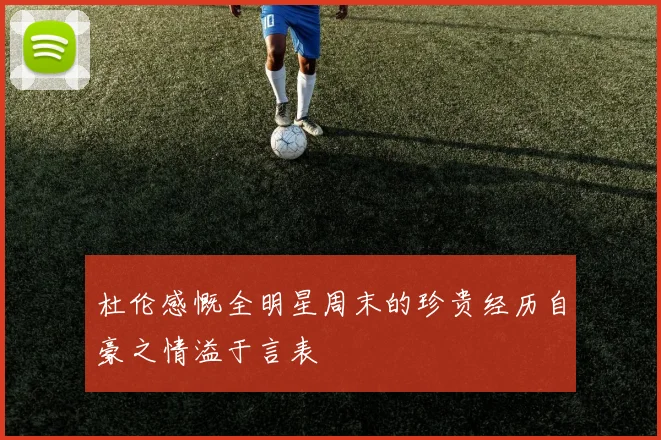 杜伦感慨全明星周末的珍贵经历自豪之情溢于言表