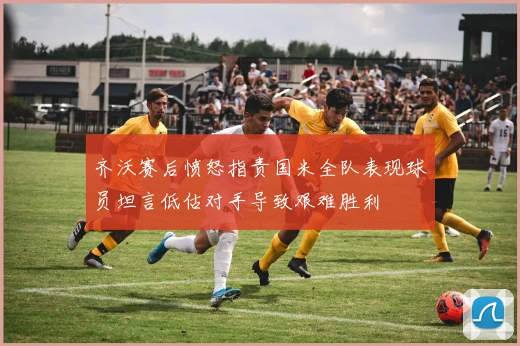 齐沃赛后愤怒指责国米全队表现球员坦言低估对手导致艰难胜利