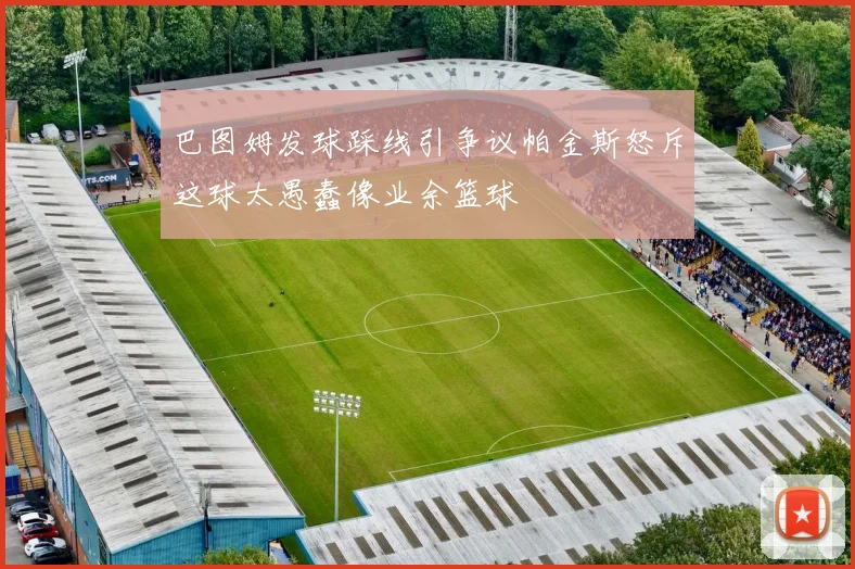 巴图姆发球踩线引争议帕金斯怒斥这球太愚蠢像业余篮球