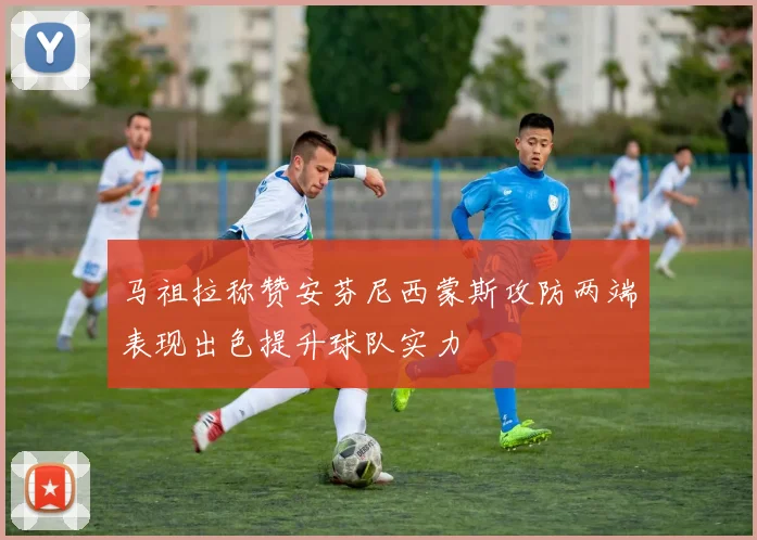 马祖拉称赞安芬尼西蒙斯攻防两端表现出色提升球队实力