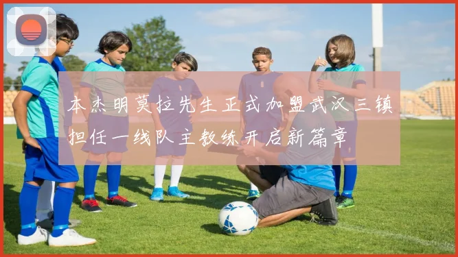 本杰明莫拉先生正式加盟武汉三镇担任一线队主教练开启新篇章