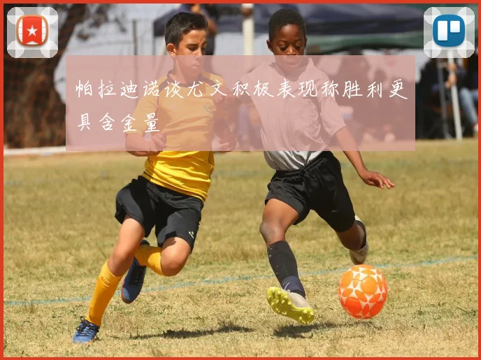 帕拉迪诺谈尤文积极表现称胜利更具含金量